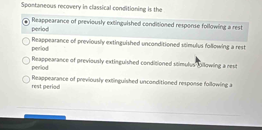 Spontaneous recovery in classical conditioning is the
Reappearance of previously extinguished conditioned response following a rest
period
Reappearance of previously extinguished unconditioned stimulus following a rest
period
Reappearance of previously extinguished conditioned stimulus Sllowing a rest
period
Reappearance of previously extinguished unconditioned response following a
rest period