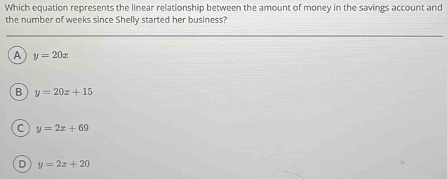 Which equation represents the linear relationship between the amount of money in the savings account and
the number of weeks since Shelly started her business?
A y=20x
B y=20x+15
C y=2x+69
D y=2x+20