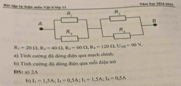 Năm học 2024-2025
Bài tập tự loận môn Vật lí lớp 11
R_1=20Omega ,R_2=40Omega ,R_3=60Omega ,R_4=120Omega ,U_AB=90V.
a) Tính cường độ dòng điện qua mạch chính.
b) Tính cường độ dòng điện qua mỗi điện trở
ĐS: a) 2A
b) I_1=1,5A;I_3=0,5A;I_2=1,5A;I_4=0,5A