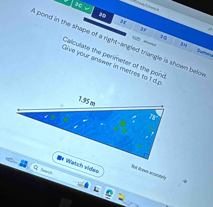 3C
090/task/3/item/4
3D
3E
3F
4^8
3G
pond in the shape of a right-angled triangle is shown belo
allowed
3H
Summa
Calculate the perimeter of the pond
Give your answer in metres to 1 d.p
Watch video
Search
Not drawn accurately