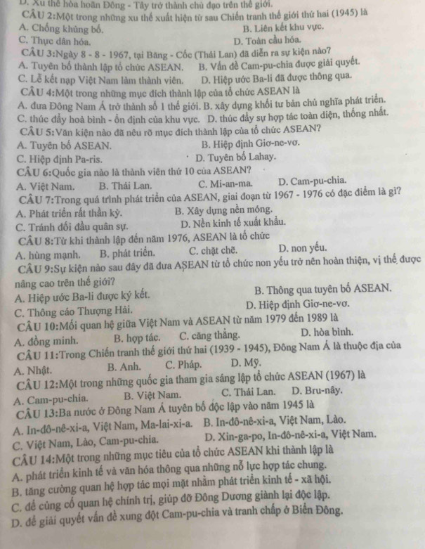 D. Xu thể hòa hoãn Đồng - Tây trở thành chủ đạo trên thê giới.
CÂU 2:Một trong những xu thể xuất hiện từ sau Chiến tranh thế giới thứ hai (1945) là
A. Chống khủng bố.
B. Liên kết khu vực.
C. Thực dân hóa. D. Toàn cầu hóa.
CÂU 3:Ngày 8 - 8 - 1967, tại Băng - Cốc (Thái Lan) đã diễn ra sự kiện nào7
A. Tuyên bố thành lập tổ chức ASEAN. B. Vấn đề Cam-pu-chia được giải quyết.
C. Lễ kết nạp Việt Nam làm thành viên. D. Hiệp ước Ba-li đã được thông qua.
CÂU 4:Một trong những mục đích thành lập của tổ chức ASEAN là
A. đưa Đông Nam Á trở thành số 1 thể giới. B. xây dựng khổi tư bản chủ nghĩa phát triển
C. thúc đầy hoà bình - ổn định của khu vực. D. thúc đẩy sự hợp tác toàn diện, thống nhất.
CÂU 5:Văn kiện nào đã nêu rõ mục đích thành lập của tổ chức ASEAN?
A. Tuyên bố ASEAN. B. Hiệp định Giơ-ne-vơ.
C. Hiệp định Pa-ris. D. Tuyên bố Lahay.
CÂU 6:Quốc gia nào là thành viên thứ 10 của ASEAN?
A. Việt Nam. B. Thái Lan. C. Mi-an-ma. D. Cam-pu-chia.
CÂU 7:Trong quá trình phát triển của ASEAN, giai đoạn từ 1967 - 1976 có đặc điểm là gì?
A. Phát triển rất thần kỷ. B. Xây dựng nền móng.
C. Tránh đối đầu quân sự. D. Nền kinh tế xuất khẩu.
CÂU 8:Từ khi thành lập đến năm 1976, ASEAN là tổ chức
A. hùng mạnh. B. phát triển. C. chặt chẽ. D. non yếu.
CÂU 9:Sự kiện nào sau đây đã đưa ASEAN từ tổ chức non yếu trở nên hoàn thiện, vị thể được
nâng cao trên thế giới?
A. Hiệp ước Ba-li được ký kết. B. Thông qua tuyên bố ASEAN.
C. Thông cáo Thượng Hải. D. Hiệp định Giơ-ne-vơ.
CÂU 10:Mối quan hệ giữa Việt Nam và ASEAN từ năm 1979 đến 1989 là
A. đồng minh. B. hợp tác. C. căng thẳng. D. hòa bình.
CÂU 11:Trong Chiến tranh thế giới thứ hai i (1939 - 1945), Đông Nam Á là thuộc địa của
A. Nhật. B. Anh. C. Pháp. D. Mỹ.
CÂU 12:Một trong những quốc gia tham gia sáng lập tổ chức ASEAN (1967) là
A. Cam-pu-chia. B. Việt Nam. C. Thái Lan. D. Bru-nây.
CÂU 13:Ba nước ở Đông Nam Á tuyên bố độc lập vào năm 1945 là
A. In-đô-nê-xi-a, Việt Nam, Ma-lai-xi-a. B. In-đô-nê-xi-a, Việt Nam, Lào.
C. Việt Nam, Lào, Cam-pu-chia.  D. Xin-ga-po, In-đô-nê-xi-a, Việt Nam.
CÂU 14:Một trong những mục tiêu của tổ chức ASEAN khi thành lập là
A. phát triển kinh tế và văn hóa thông qua những nỗ lực hợp tác chung.
B. tăng cường quan hệ hợp tác mọi mặt nhằm phát triển kinh tế - xã hội.
C. để củng cố quan hệ chính trị, giúp đỡ Đông Dương giành lại độc lập.
D. để giải quyết vấn đề xung đột Cam-pu-chia và tranh chấp ở Biển Đông.