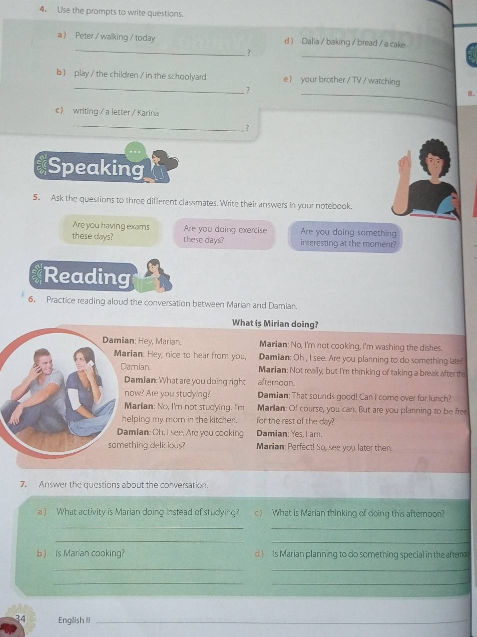 Use the prompts to write questions. 
_ 
a  Peter / walking / today d ) Dalia / baking / bread / a cake 
? 
_ 
_ 
b ) play / the children / in the schoolyard e  your brother / TV / watching 
.? 
_ 
8. 
c writing / a letter / Karina 
_ 
? 
Speaking 
5. Ask the questions to three different classmates. Write their answers in your notebook. 
Are you having exams Are you doing exercise Are you doing something 
these days? these days? interesting at the moment? 
Reading 
6。 Practice reading aloud the conversation between Marian and Damian. 
What is Mirian doing? 
an: Hey, Marian. Marian: No, I'm not cooking, I'm washing the dishes. 
rian: Hey, nice to hear from you, Damian: Oh , I see. Are you planning to do something later? 
amian. Marian: Not really, but I'm thinking of taking a break after this 
amian: What are you doing right afternoon. 
ow? Are you studying? Damian: That sounds good! Can I come over for lunch? 
arian: No, I'm not studying. I'm Marian: Of course, you can. But are you planning to be free 
elping my mom in the kitchen. for the rest of the day? 
mian: Oh, I see. Are you cooking Damian: Yes, I am. 
thing delicious? Marian: Perfect! So, see you later then. 
7. Answer the questions about the conversation. 
a ) What activity is Marian doing instead of studying? c) What is Marian thinking of doing this afternoon? 
_ 
_ 
__ 
b ) Is Marian cooking? d ) Is Marian planning to do something special in the aftern 
_ 
_ 
__ 
34 English II_ 
_