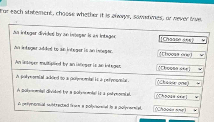 For each statement, choose whether it is always, sometimes, or never true. 
An integer divided by an integer is an integer. (Choose one) 
An integer added to an integer is an integer. (Choose one) 
An integer multiplied by an integer is an integer. (Choose one) 
A polynomial added to a polynomial is a polynomial. (Choose one) 
A polynomial divided by a polynomial is a polynomial, (Choose one) 
A polynomial subtracted from a polynomial is a polynomial. (Choose one)