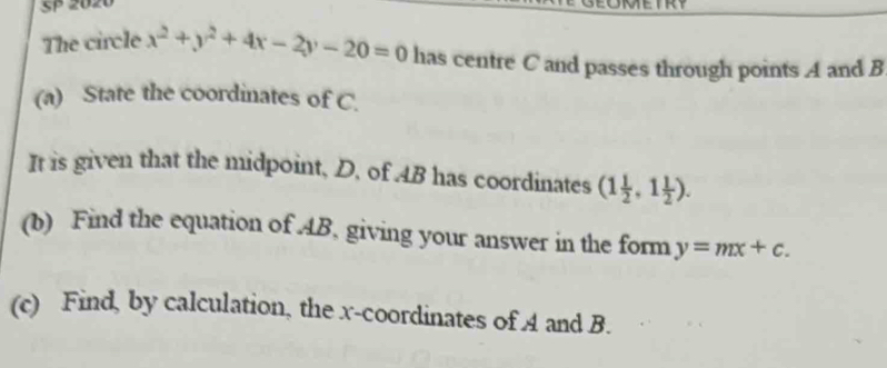 SP 2020
The circle x^2+y^2+4x-2y-20=0 has centre C and passes through points A and B
(a) State the coordinates of C.
It is given that the midpoint, D, of . 4B has coordinates (1 1/2 ,1 1/2 ). 
(b) Find the equation of AB, giving your answer in the form y=mx+c. 
(c) Find, by calculation, the x-coordinates of A and B.