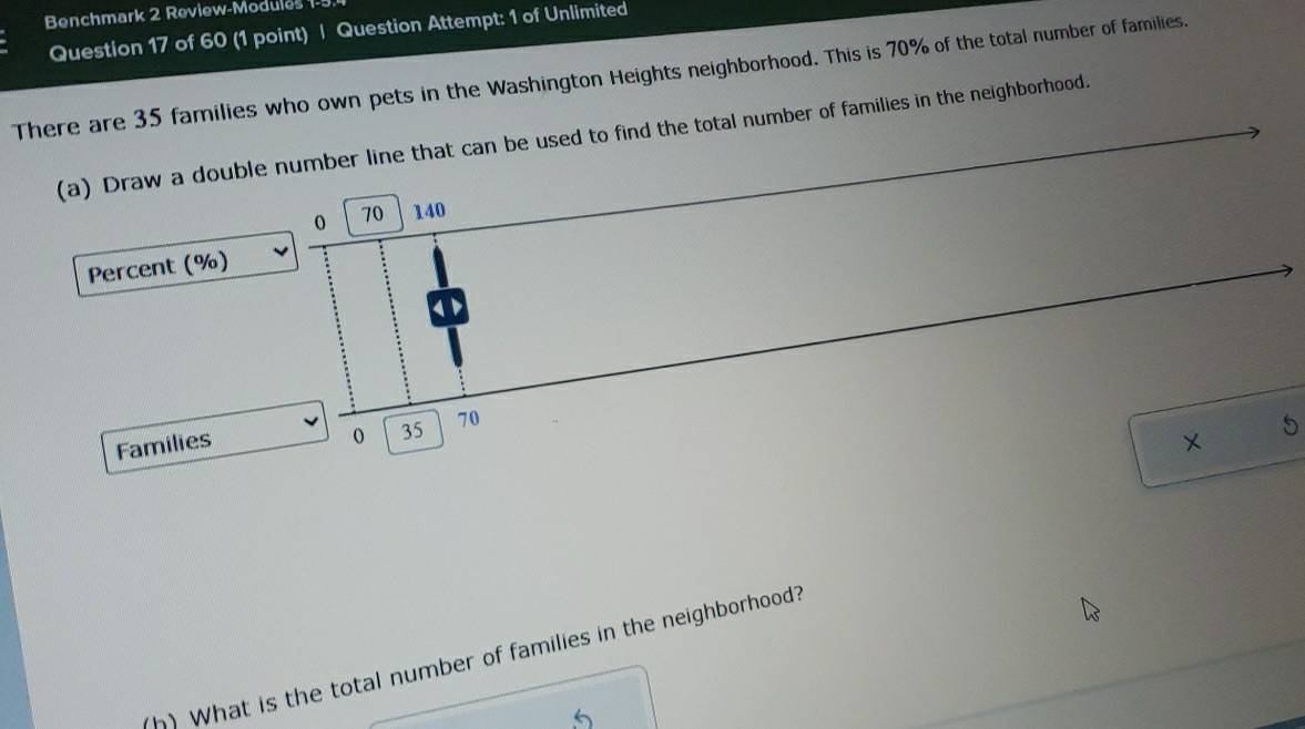 Benchmark 2 Review-Modules 1- 
Question 17 of 60 (1 point) | Question Attempt: 1 of Unlimited 
There are 35 families who own pets in the Washington Heights neighborhood. This is 70% of the total number of families. 
(a) Drawd to find the total number of families in the neighborhood. 
Perce 
Fa 
5 
(h) What is the total number of families in the neighborhood?