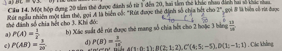 BC=sqrt(3). 
Câu 14. Một hộp đựng 20 tấm thẻ được đánh số từ 1 đến 20, hai tấm thẻ khác nhau dánh hai số khác nhau.
Rút ngẫu nhiên một tấm thẻ, gọi A là biến cố: "Rút được thẻ đánh số chịa hết cho 2'' , gọi B là biến cố rút được
thẻ đánh số chia hết cho 3. Khi đó:
a) P(A)= 1/2 . b) Xác suất đề rút được thẻ mang số chia hết cho 2 hoặc 3 bằng  13/18 . 
d) P(B)= 3/10 .
c) P(AB)= 3/20 . A(1:0:1); B(2;1;2), C'(4;5;-5), D(1;-1;1). Các khẳng
ln 'C'D' Riết