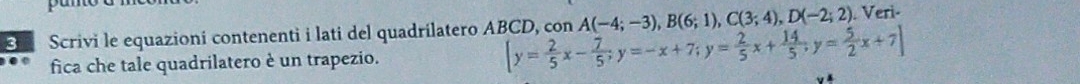 Scrivi le equazioni contenenti i lati del quadrilatero ABCD, [y= 2/5 x- 7/5 ; y=-x+7; y= 2/5 x+ 14/5 ; y= 5/2 x+7] con A(-4;-3), B(6;1), C(3;4), D(-2;2). Veri- 
fica che tale quadrilatero è un trapezio.