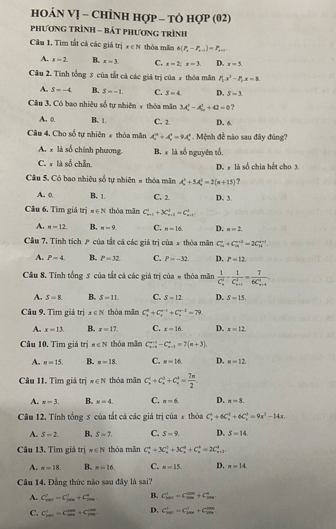 HOÁN VỊ - ChỉNH Hợp - tὸ hợp (02)
pPhƯơNG TRÌNH - BÁT PHƯơNG TRìNH
Câu 1. Tìm tất cả các giả trị x∈ N thỏa mãn 6(P_x-P_x-1)=P_x+1.
A. x=2. B. x=3. C. x=2;x=3. D. x=5.
Câu 2. Tính tổng S của tất cả các giá trị của x thỏa mãn P_2.x^2-P_3.x=8.
A. S=-4. B. S=-1. C. S=4. D. S=3.
Câu 3. Có bao nhiêu số tự nhiên x thỏa mãn 3A_x^(2-A_(2x)^2+42=0 ?
A. 0. B. 1. C. 2. D. 6.
Câu 4. Cho số tự nhiên x thỏa mãn A_x^(10)+A_x^9=9A_x^8. Mệnh đề nào sau đây đúng?
A. x là số chính phương. B. x là số nguyên tố.
C. x là số chẵn. D. x là số chia hết cho 3.
Câu 5. Có bao nhiêu số tự nhiên # thỏa mãn A_n^3+5A_n^2=2(n+15) ?
A. 0. B. 1. C. 2. D. 3.
Câu 6. Tìm giá trị n∈ N thỏa mãn C_(n+1)^1+3C_(n+2)^2=C_(n+1)^3.
A. n=12. B. n=9. C. n=16. D. n=2.
Câu 7. Tính tích P của tất cả các giá trị của x thỏa mãn C_(14)^x+C_(14)^(x+2)=2C_(14)^(x+1).
A. P=4. B. P=32. C. P=-32. D. P=12.
Câu 8. Tính tổng S của tất cả các giá trị của # thỏa mãn frac 1)(C_n)^1-frac 1(C_n+1)^2=frac 7(6C_n+4)^1.
A. S=8. B. S=11. C. S=12. D. S=15.
Câu 9. Tìm giá trị x∈ N thỏa mãn C_x^(0+C_x^(x-1)+C_x^(x-2)=79.
A. x=13. B. x=17. C. x=16. D. x=12.
Câu 10. Tìm giá trị n∈ N thỏa mãn C_(n+4)^(n+1)-C_(n+3)^n=7(n+3).
A. n=15. B. n=18. C. n=16. D. n=12.
Câu 11. Tìm giá trị n∈ N thỏa mãn C_n^1+C_n^2+C_n^3=frac 7n)2.
A. n=3. B. n=4. C. n=6. D. n=8.
Câu 12. Tính tổng 5 của tất cả các giá trị của x thỏa C_x^(1+6C_x^2+6C_x^3=9x^2)-14x.
A. S=2. B. S=7. C. S=9. D. S=14.
Câu 13. Tìm giá trị n∈ N thỏa mãn C_n^6+3C_n^7+3C_n^8+C_n^9=2C_(n+2)^8,
A. n=18. B. n=16. C. n=15. D. n=14.
Câu 14. Đằng thức nào sau đây là sai?
A. C_(2007)^7=C_(2006)^7+C_(2006)^6.
B. C_(2007)^7=C_(2006)^(2000)+C_(2006)^6.
C. C_(2007)^7=C_(2006)^(2000)+C_(2006)^(1999). D. C_(2007)^7=C_(2006)^7+C_(2006)^(2000).
