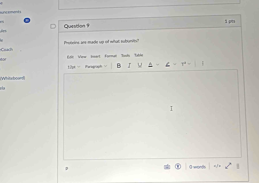 uncements 
es 31 
Question 9 1 pts 
ules 
le 
Proteins are made up of what subunits? 
Coach 
Edit View Insert Format Tools Table 
tor 
12pt Paragraph B I : 
(Whiteboard) 
ela 
p 0 words