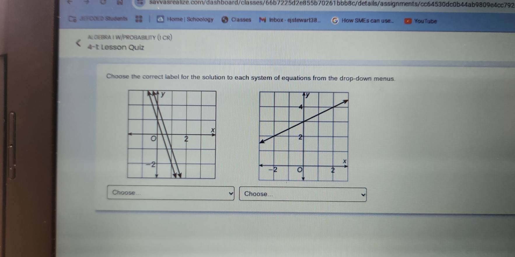 JEFOOED Students Home | Schoology Classes Inbox-ejstewart38... How SMEs can use... YouTube 
ALGEBRAI W/PROBABILITY (1 CR) 
4-1: Lesson Quiz 
Choose the correct label for the solution to each system of equations from the drop-down menus. 
Choose Choose...