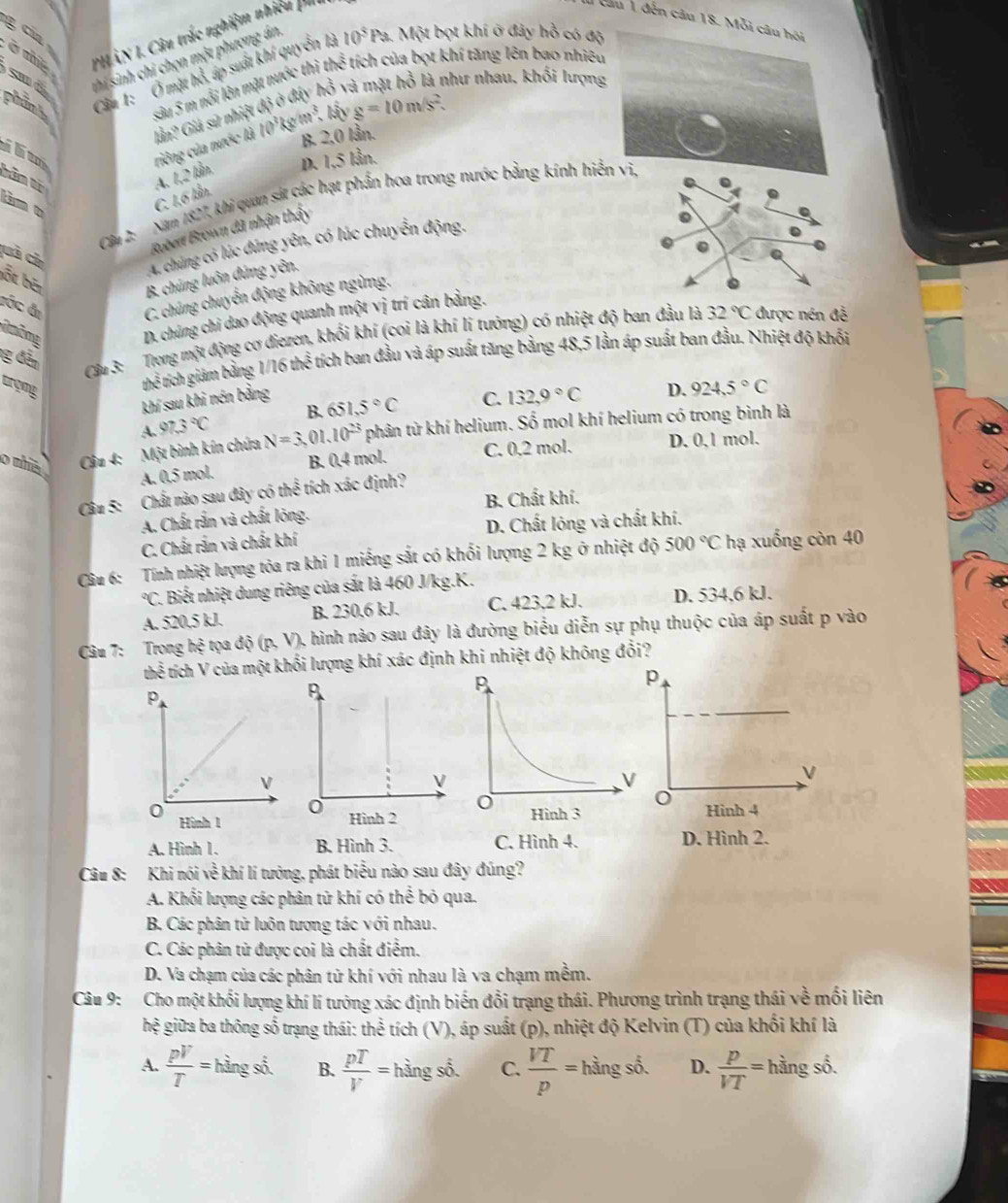 cia 
PH ÂN I. Câu trắc nghiệm nhiều phi
cầu 1 đến câu 18. 
smd thí sinh chỉ chọn một phương án.
phint Cu 1:  Ở mặt hổ, áp suất khí quyển là 10^5Pa.  Một bọt khí ở đây hồ có độ
như nhau. khối lượn
sâu 5 m nổi lên mặt nước thì lần? Giả sữ nhiệt th^(frac 2)3 tích của bọt khí tăng lên bao nhiê
B 2,0 lần.
ihem
riêng của nước là 10^3kgm^3.b^2yg=10m/s^2.
A. 1,2 lần. D. 1,5 lần.
C. 1,6 lần.
Cầu 2: Năm 1827, khi quan sát các hạt phần hoa trong nước bằng kính hi
tâm o
cuả củ
Robent Brown đã nhận thấy
A. chúng có lúc đứng yên, có lúc chuyển động.
bốt bên
B. chúng luôn dứng yên.
cớc đị C. chúng chuyển động không ngừng,
môme D. chúng chi dao động quanh một vị trí cân bảng.
g đân
Cầu 3: Trong một động cơ diezen, khối khí (coi là khí lí tưởng) có nhiệt độ ban đầu là 32°C được nén đễ
argne
thế tích giảm bằng 1/16the^(frac 2)3 tích ban đầu và áp suất tăng bằng 48,5 lần áp suất ban đầu. Nhiệt độ khổi
khí sau khi nén bằng
A. 97.3°C B. 651.5°C C. 132.9°C D. 924.5°C
o nhia  Cầu 4: Một binh kín chứa N=3 01 10^(23) phân từ khí helium. Số mol khí helium có trong bình là
A. 0,5 mol. B. 0,4 mol. C. 0,2 mol. D. 0,1 mol.
Câu 5: Chất nào sau đây có thể tích xác định?
A. Chất rắn và chất lông. B. Chất khí.
C. Chất rắn và chất khí D. Chất lóng và chất khí.
Câu 6: Tính nhiệt lượng tỏa ra khi 1 miếng sắt có khối lượng 2 kg ở nhiệt độ 500°C hạ xuống còn 40°C 1. Biết nhiệt dung riêng của sắt là 460 J/kg.K.
A. 520.5 kJ. B. 230,6 kJ. C. 423,2 kJ. D. 534,6 kJ.
Câu 7: Trong hệ tọa độ (p, V), hình nào sau đây là đường biểu diễn sự phụ thuộc của áp suất p vào
thể tích V của một khối lượng khí xác định khi nhiệt độ không đổi?
p
Hình 4
A. Hình 1. B. Hình 3. C. Hình 4. D. Hình 2.
Câu 8: Khi nói về khí lí tưởng, phát biểu nào sau đây đúng?
A. Khối lượng các phân từ khí có thể bỏ qua.
B. Các phân tử luôn tương tác với nhau.
C. Các phân từ được coi là chất điểm.
D. Va chạm của các phân từ khí với nhau là va chạm mềm.
Câu 9: Cho một khối lượng khí lí tưởng xác định biến đổi trạng thái. Phương trình trạng thái về mối liên
hệ giữa ba thông số trạng thái: thể tích (V), áp suất (p), nhiệt độ Kelvin (T) của khối khí là
A.  pV/T =hingsd. B.  pT/V =1 hoverset  ngshat o C.  VT/p = hằng số. D.  p/VT = hằng số.