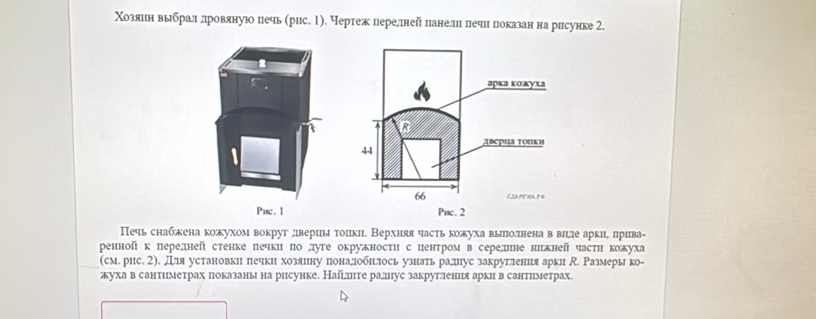 Χозуляπненηδвьлбралнδдηровянуно печь (рис. 1). Чертежнлерелнейнлеанеллнίπлечнιίπпеоказан нарисунке 2. 
Puc. 1 
Печь снабжена кожухом вокруг дверцы тоπкие Верхняя частькожухавыπлолненаαв вηцде аркиιе πлрива- 
ренной к передней стенке πечки πо дуге окружносτи с ценτром в середине нижней часτи кожуха 
(сме рис. 2). Для установкин πечки хозяину πоналобπглось узнать раднус закругления арк . Размерь ко- 
жуха в сантιιметрах πιоказаны на рисунке. Найелнте ралнус закруглениея арки в сантиιметрах.