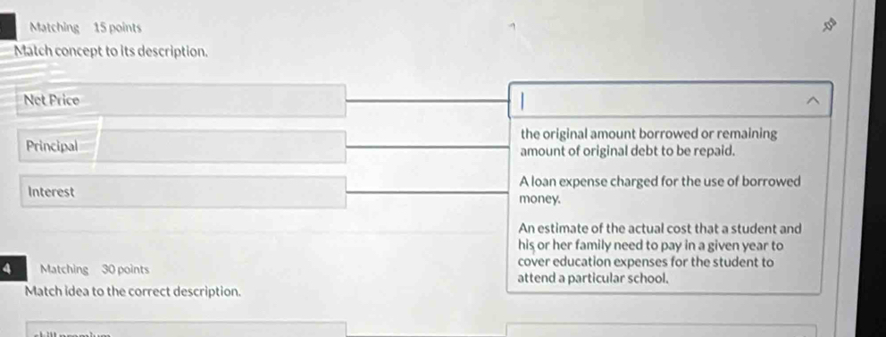 Matching 15 points 
Match concept to its description. 
Net Price 
the original amount borrowed or remaining 
Principal amount of original debt to be repaid. 
A loan expense charged for the use of borrowed 
Interest money. 
An estimate of the actual cost that a student and 
his or her family need to pay in a given year to 
cover education expenses for the student to 
4 Matching 30 points attend a particular school. 
Match idea to the correct description.