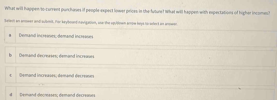 What will happen to current purchases if people expect lower prices in the future? What will happen with expectations of higher incomes?
Select an answer and submit. For keyboard navigation, use the up/down arrow keys to select an answer.
a Demand increases; demand increases
b Demand decreases; demand increases
c Demand increases; demand decreases
d Demand decreases; demand decreases