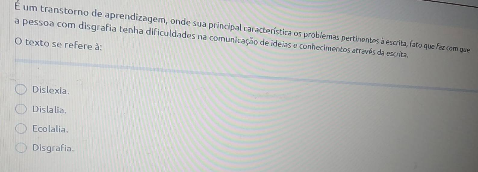 É um transtorno de aprendizagem, onde sua principal característica os problemas pertinentes à escrita, fato que faz com que
a pessoa com disgrafia tenha dificuldades na comunicação de ideias e conhecimentos através da escrita.
O texto se refere à:
Dislexia.
Dislalia.
Ecolalia.
Disgrafia.