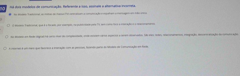 Há dois modelos de comunicação. Referente a isso, assinale a alternativa incorreta. 
No Modelo Tradicional, as mídias de massa (TV) centralizam a comunicação e espalham a mensagem em mão única 
a 
O Modelo Tradicional, que é o focado, por exemplo, na publicidade pela TV, tem como foco a interação e o relacionamento. 
No Modelo em Rede (digital) há certo nível de complexidade, onde existem vários aspectos a serem observados. São eles: redes, relacionamentos, integração, descentralização da comunicação 
A internet é um meio que favorece a interação com as pessoas, fazendo parte do Modelo de Comunicação em Rede.