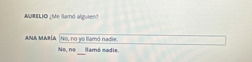 AURELIO ¿Me llamó alguien?
ANA MARÍA No, no yo llamó nadie.
_
No, no llamó nadie.