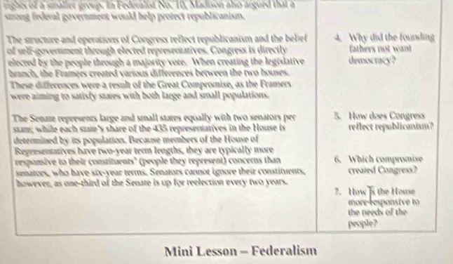 rights of a smaller group. In Federalist No. 10, Madison also argued that a 
strong federal government would help protect republicanism. 
The structure and operations of Congress reflect republicanism and the belief 4. Why did the founding 
of self-government through elected representatives. Congress is directly fathers not want 
elected by the people through a majority vote. When creating the legislative democracy? 
branch, the Framers created various differences between the two houses. 
These differences were a resnlt of the Great Compromise, as the Framers 
were aiming to satisfy stares with both large and small populations. 
The Senaze represents large and small states equally with two senators per 5. How does Congress 
ssare; while each state's share of the 435 representarives in the House is reflect republicanism? 
determined by its population, Because members of the House of 
Regresentatives have two-year teon lengths, they are typically more 
responsive to their constituents" (people they represent) concerns than 6. Which compromise 
senators, who have six-year terms. Senators cannot ignore their constituents, created Congress? 
however, as one-third of the Senate is up for reelection every two years. 
7. How 's the House 
more r esponstve to 
the needs of the 
people? 
Mini Lesson - Federalism