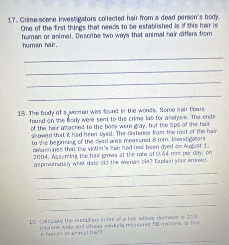 Crime-scene investigators collected hair from a dead person's body. 
One of the first things that needs to be established is if this hair is 
human or animal. Describe two ways that animal hair differs from 
human hair. 
_ 
_ 
_ 
_ 
18. The body of a woman was found in the woods. Some hair fibers 
found on the body were sent to the crime lab for analysis. The ends 
of the hair attached to the body were gray, but the tips of the hair 
showed that it had been dyed. The distance from the root of the hair 
to the beginning of the dyed area measured 8 mm. Investigators 
determined that the victim's hair had last been dyed on August 1,
2004. Assuming the hair grows at the rate of 0.44 mm per day, on 
approximately what date did the woman die? Explain your answer. 
_ 
_ 
_ 
_ 
19. Calculate the medullary index of a hair whose diameter is 110
microns wide and whose medulla measures 58 microns. Is this 
a human or animal hair? 
_