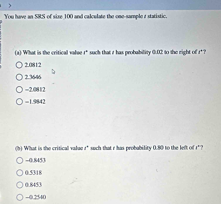 You have an SRS of size 100 and calculate the one-sample t statistic.
(a) What is the critical value t° such that t has probability 0.02 to the right of t^*
2.0812
2.3646
-2.0812
-1.9842
(b) What is the critical value t^* such that t has probability 0.80 to the left of t^* ?
−0.8453
0.5318
0.8453
-0.2540