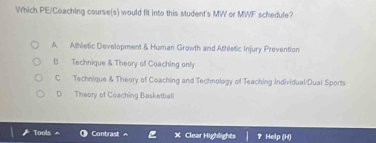 Which PE/Coaching course(s) would fit into this student's MW or MWF schedule?
A Athletic Development & Human Growth and Athletic Injury Prevention
B. Technique & Theory of Coaching only
C Technique & Theory of Coaching and Technology of Teaching Individual/Dual Sports
D Theory of Coaching Basketball
Tools Contrast Clear Highlights Help (H)