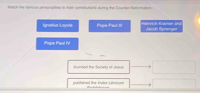 Match the famous personalities to their contributions during the Counter-Reformation. 
Ignatius Loyola Pope Paul III Heinrich Kramer and 
Jacob Sprenger 
Pope Paul IV 
founded the Society of Jesus 
published the Index Librorum 
Debibitn im