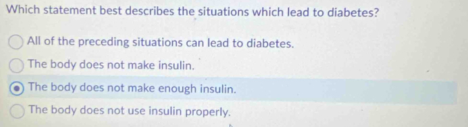 Which statement best describes the situations which lead to diabetes?
All of the preceding situations can lead to diabetes.
The body does not make insulin.
The body does not make enough insulin.
The body does not use insulin properly.