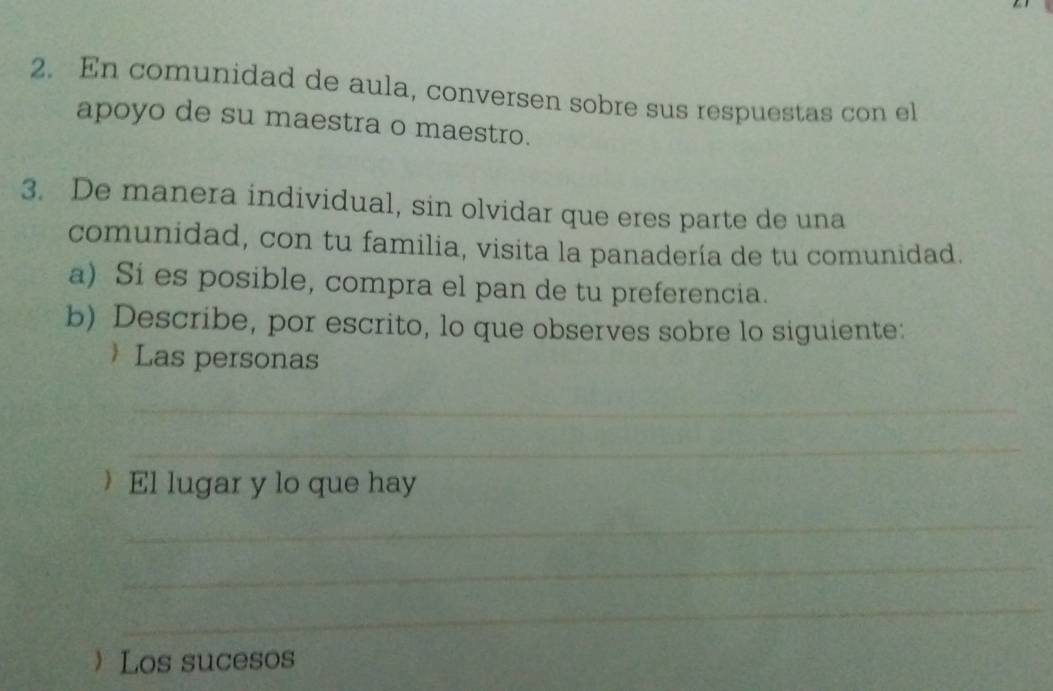 En comunidad de aula, conversen sobre sus respuestas con el 
apoyo de su maestra o maestro. 
3. De manera individual, sin olvidar que eres parte de una 
comunidad, con tu familia, visita la panadería de tu comunidad. 
a) Si es posible, compra el pan de tu preferencia. 
b) Describe, por escrito, lo que observes sobre lo siguiente: 
 Las personas 
_ 
_ 
El lugar y lo que hay 
_ 
_ 
_ 
Los sucesos