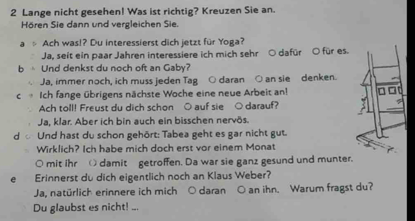 Lange nicht gesehen! Was ist richtig? Kreuzen Sie an. 
Hören Sie dann und vergleichen Sie. 
a ǐ Ach was!? Du interessierst dich jetzt für Yoga? 
Ja, seit ein paar Jahren interessiere ich mich sehr O dafür O für es. 
b Und denkst du noch oft an Gaby? 
Ja, immer noch, ich muss jeden Tag ○ daran O an sie denken. 
C Ich fange übrigens nächste Woche eine neue Arbeit an! 
Ach toll! Freust du dich schon O auf sie ○ darauf? 
Ja, klar. Aber ich bin auch ein bisschen nervös. 
d c Und hast du schon gehört: Tabea geht es gar nicht gut. 
Wirklich? Ich habe mich doch erst vor einem Monat 
O mit ihr() damit getroffen. Da war sie ganz gesund und munter. 
e Erinnerst du dich eigentlich noch an Klaus Weber? 
Ja, natürlich erinnere ich mich ○ daran O an ihn. Warum fragst du? 
Du glaubst es nicht! ...