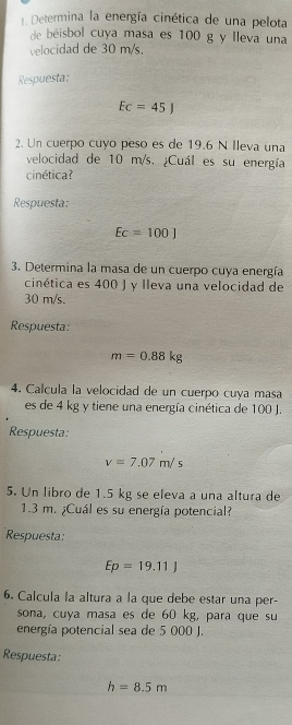 Determina la energía cinética de una pelota 
de béisbol cuya masa es 100 g y lleva una 
velocidad de 30 m/s. 
Respuesta:
Ec=45J
2. Un cuerpo cuyo peso es de 19.6 N Ileva una 
velocidad de 10 m/s. ¿Cuál es su energía 
cinética? 
Respuesta:
Ec=100J
3. Determina la masa de un cuerpo cuya energía 
cinética es 400 J y lleva una velocidad de
30 m/s. 
Respuesta:
m=0.88kg
4. Calcula la velocidad de un cuerpo cuya masa 
es de 4 kg y tiene una energía cinética de 100 J. 
Respuesta:
v=7.07m/s
5. Un libro de 1.5 kg se eleva a una altura de
1.3 m. ¿Cuál es su energía potencial? 
Respuesta:
Ep=19.11)
6. Calcula la altura a la que debe estar una per- 
sona, cuya masa es de 60 kg, para que su 
energía potencial sea de 5 000 J. 
Respuesta:
h=8.5m