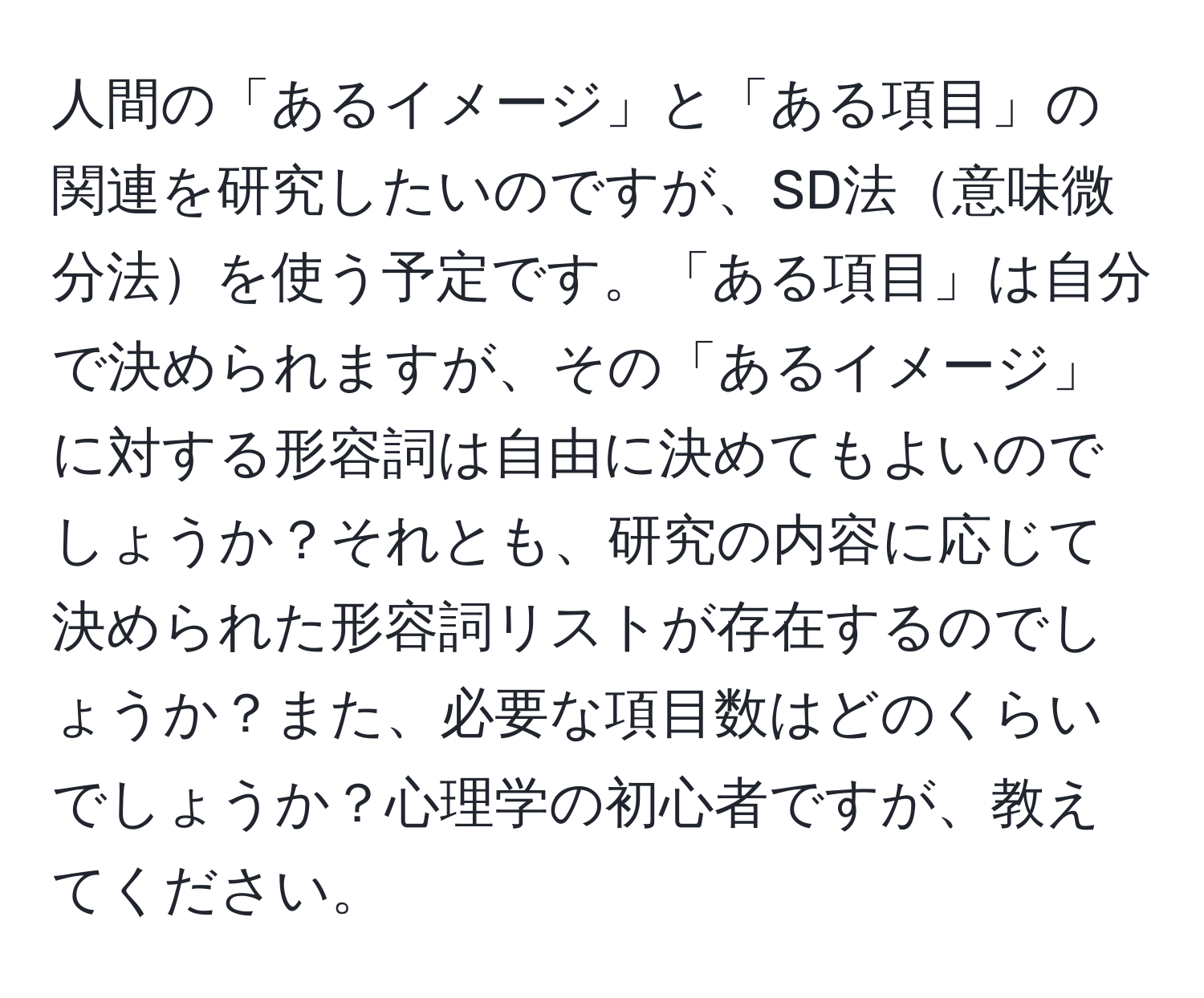 人間の「あるイメージ」と「ある項目」の関連を研究したいのですが、SD法意味微分法を使う予定です。「ある項目」は自分で決められますが、その「あるイメージ」に対する形容詞は自由に決めてもよいのでしょうか？それとも、研究の内容に応じて決められた形容詞リストが存在するのでしょうか？また、必要な項目数はどのくらいでしょうか？心理学の初心者ですが、教えてください。