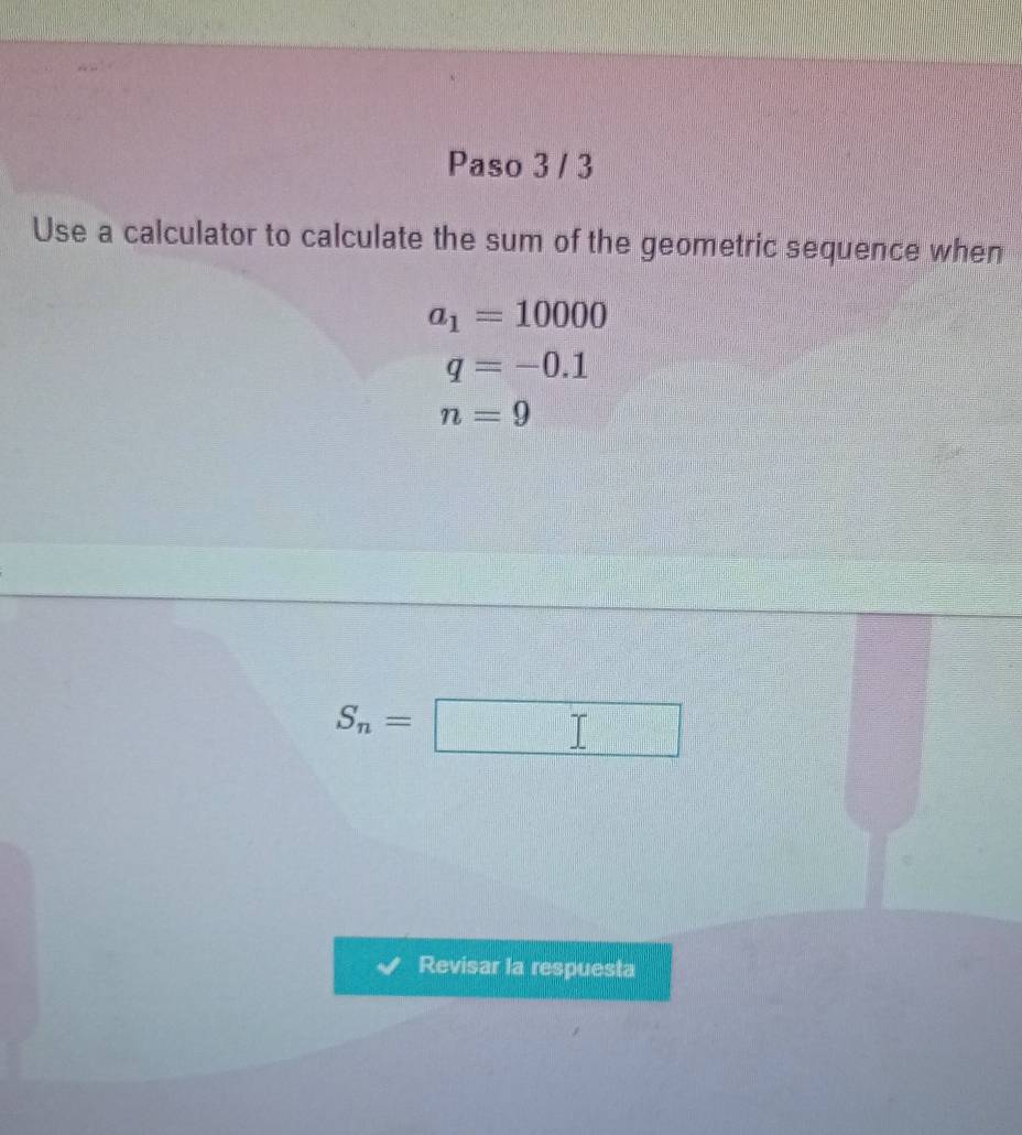 Paso 3 / 3 
Use a calculator to calculate the sum of the geometric sequence when
a_1=10000
q=-0.1
n=9
S_n= 
=□^(□)□  
Revisar la respuesta