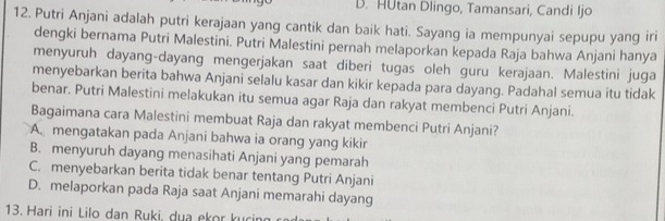 HUtan Dlingo, Tamansari, Candi Ijo
12. Putri Anjani adalah putri kerajaan yang cantik dan baik hati. Sayang ia mempunyai sepupu yang iri
dengki bernama Putri Malestini. Putri Malestini pernah melaporkan kepada Raja bahwa Anjani hanya
menyuruh dayang-dayang mengerjakan saat diberi tugas oleh guru kerajaan. Malestini juga
menyebarkan berita bahwa Anjani selalu kasar dan kikir kepada para dayang. Padahal semua itu tidak
benar. Putri Malestini melakukan itu semua agar Raja dan rakyat membenci Putri Anjani.
Bagaimana cara Malestini membuat Raja dan rakyat membenci Putri Anjani?
A. mengatakan pada Anjani bahwa ia orang yang kikir
B. menyuruh dayang menasihati Anjani yang pemarah
C. menyebarkan berita tidak benar tentang Putri Anjani
D. melaporkan pada Raja saat Anjani memarahi dayang
13. Hari ini Lilo dan Ruki, du a ekor k u ci g c