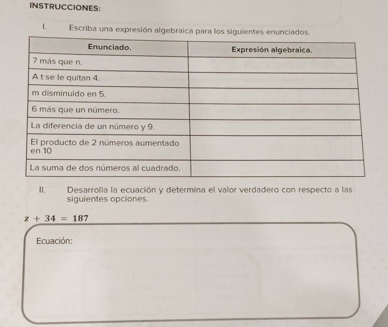 INSTRUCCIONES: 
1. Escriba una expresión algebraica para los siguiente 
II. Desarrolla la ecuación y determina el valor verdadero con respecto a las 
siguientes opciones.
z+34=187
Ecuación: