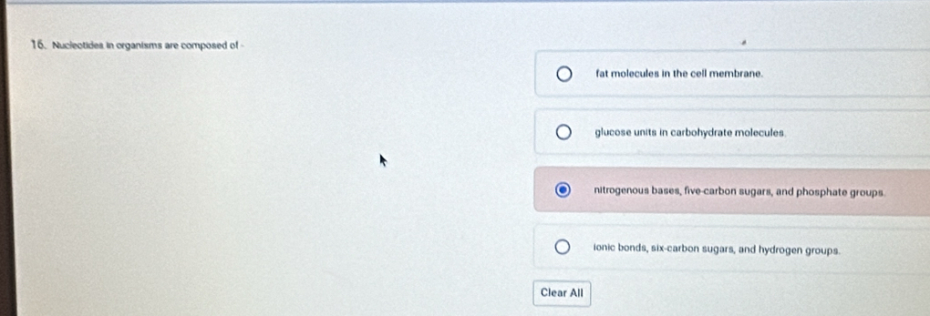Nucleotides in organisms are composed of
fat molecules in the cell membrane.
glucose units in carbohydrate molecules
nitrogenous bases, five-carbon sugars, and phosphate groups
ionic bonds, six-carbon sugars, and hydrogen groups.
Clear All