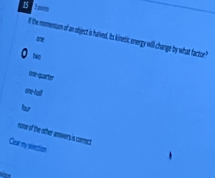 15 5 poines
If the momentum of an object is halved, Its kinetic energy will change by what factor?
O
O hwo
one-quarter
one-half
four
none of the other answers is correct
Clear my selection