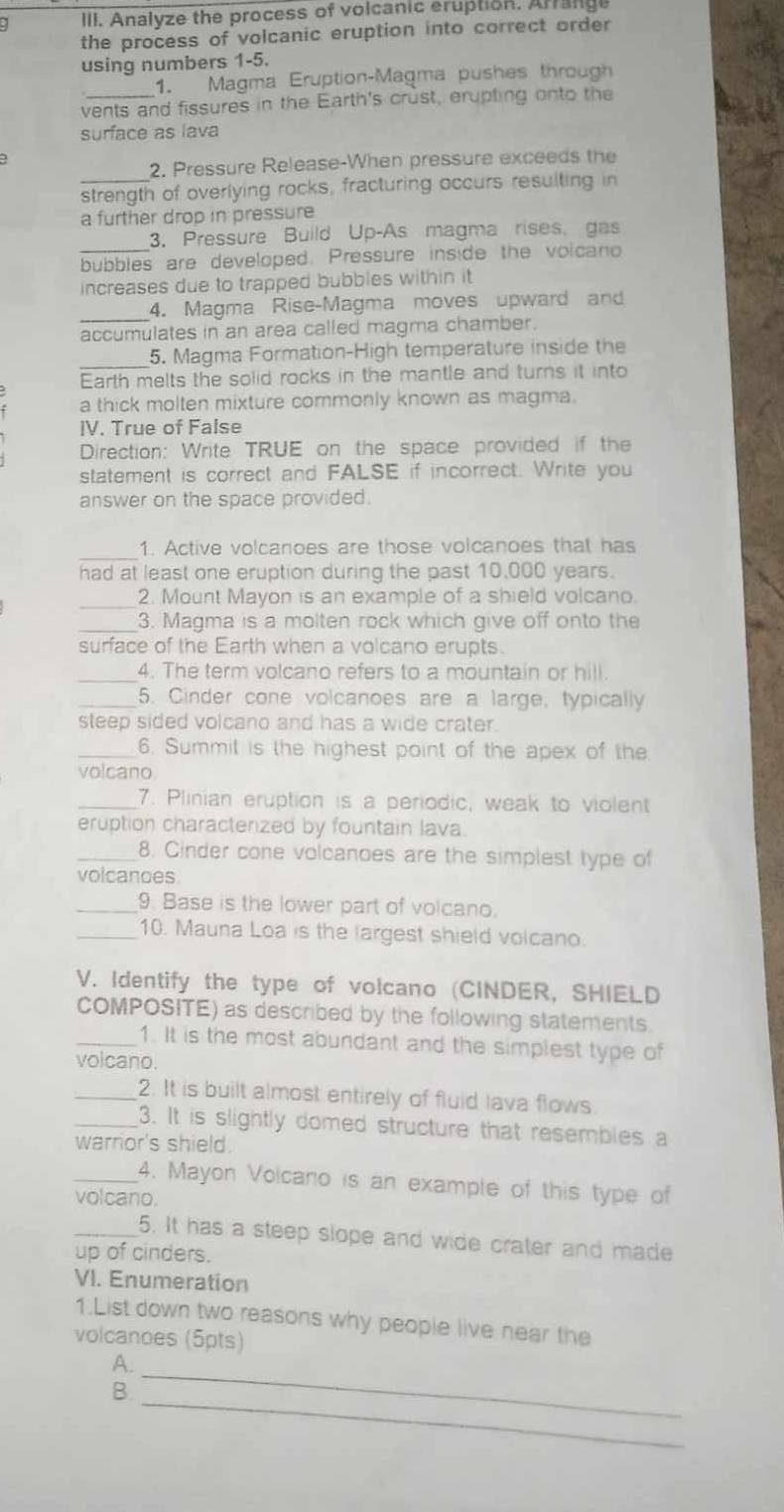 Analyze the process of volcanic eruption. Arrange
the process of volcanic eruption into correct order
using numbers 1-5.
1. Magma Eruption-Magma pushes through
vents and fissures in the Earth's crust, erupting onto the
surface as lava
2. Pressure Release-When pressure exceeds the
_strength of overlying rocks, fracturing occurs resulting in
a further drop in pressure
3. Pressure Build Up-As magma rises. gas
_bubbles are developed. Pressure inside the volcano
increases due to trapped bubbles within it
_
4. Magma Rise-Magma moves upward and
accumulates in an area called magma chamber.
_
5. Magma Formation-High temperature inside the
Earth melts the solid rocks in the mantle and turns it into
a thick molten mixture commonly known as magma.
IV. True of False
Direction: Write TRUE on the space provided if the
statement is correct and FALSE if incorrect. Write you
answer on the space provided.
_
1. Active volcanoes are those volcanoes that has
had at least one eruption during the past 10,000 years.
_2. Mount Mayon is an example of a shield volcano.
_3. Magma is a molten rock which give off onto the
surface of the Earth when a volcano erupts.
_4. The term volcano refers to a mountain or hill
_5. Cinder cone volcanoes are a large, typically
steep sided volcano and has a wide crater.
_6. Summil is the highest point of the apex of the
volcano
_7. Plinian eruption is a periodic, weak to violent
eruption charactenzed by fountain lava.
_8. Cinder cone volcanoes are the simplest type of
volcanoes
_9. Base is the lower part of volcano.
_10. Mauna Loa is the largest shield volcano.
V. Identify the type of volcano (CINDER, SHIELD
COMPOSITE) as described by the following statements.
_1. It is the most abundant and the simplest type of
volcano.
_2. It is built almost entirely of fluid lava flows
_3. It is slightly domed structure that resembles a
warrior's shield.
_4. Mayon Volcano is an example of this type of
volcano.
_5. It has a steep slope and wide crater and made
up of cinders.
VI. Enumeration
1.List down two reasons why people live near the
volcanoes (5pts)
_
A.
_
B