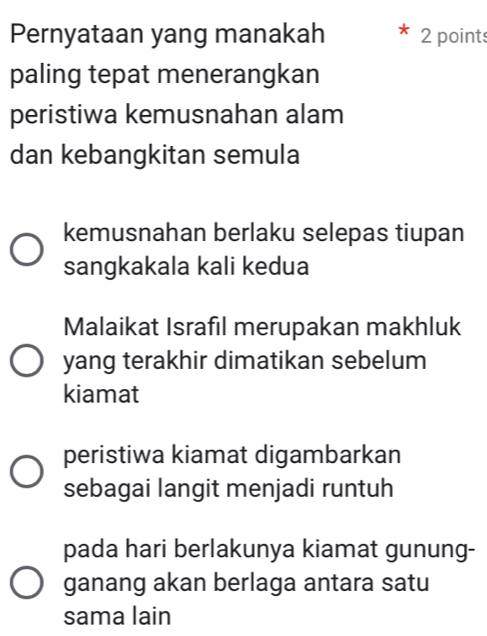 Pernyataan yang manakah 2 points
paling tepat menerangkan
peristiwa kemusnahan alam
dan kebangkitan semula
kemusnahan berlaku selepas tiupan
sangkakala kali kedua
Malaikat Israfıl merupakan makhluk
yang terakhir dimatikan sebelum
kiamat
peristiwa kiamat digambarkan
sebagai langit menjadi runtuh
pada hari berlakunya kiamat gunung-
ganang akan berlaga antara satu
sama lain