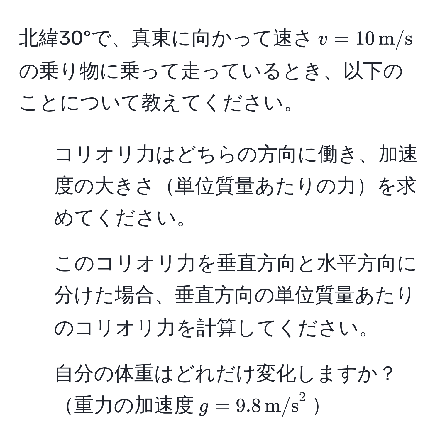 北緯30°で、真東に向かって速さ$v=10 , m/s$の乗り物に乗って走っているとき、以下のことについて教えてください。  
1. コリオリ力はどちらの方向に働き、加速度の大きさ単位質量あたりの力を求めてください。  
2. このコリオリ力を垂直方向と水平方向に分けた場合、垂直方向の単位質量あたりのコリオリ力を計算してください。  
3. 自分の体重はどれだけ変化しますか？重力の加速度$g=9.8 , m/s^2$