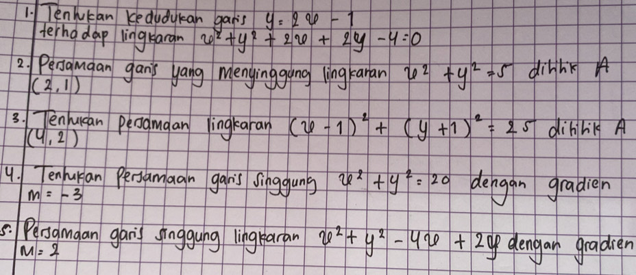 Tenhukan Kedudykan gais y=2x-1
terho dap lingrargn x^2+y^2+2x+2y-4=0
2. Pengumaan gan's yang Menyinggung ling Fanan x^2+y^2=5 dinhkg A
(2,1)
3. Tenucan penguaan lingkaran (x-1)^2+(y+1)^2=25 dibihilg A
(4,2)
4. Tenhuran Persamagn gan's singguns x^2+y^2=20 dengan gradien
m=-3
5. Pesamaan gari sīnggung lìngkaran x^2+y^2-4x+2y dengar graldren
M=2