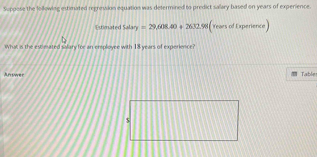 Suppose the following estimated regression equation was determined to predict salary based on years of experience. 
Estimated Salary=29,608.40+2632.98 (Years of Experience 
What is the estimated salary for an employee with 18 years of experience? 
Answer Tables