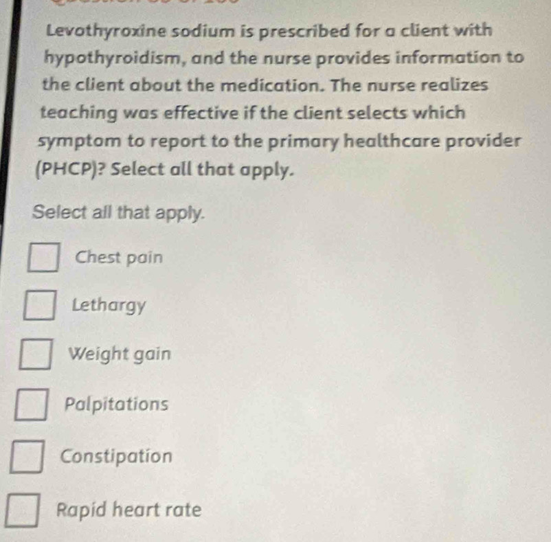 Levothyroxine sodium is prescribed for a client with
hypothyroidism, and the nurse provides information to
the client about the medication. The nurse realizes
teaching was effective if the client selects which
symptom to report to the primary healthcare provider
(PHCP)? Select all that apply.
Select all that apply.
Chest pain
Lethargy
Weight gain
Palpitations
Constipation
Rapid heart rate