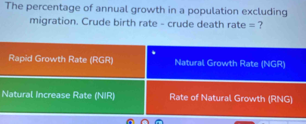 The percentage of annual growth in a population excluding
migration. Crude birth rate - crude death rate = ?
Rapid Growth Rate (RGR) Natural Growth Rate (NGR)
Natural Increase Rate (NIR) Rate of Natural Growth (RNG)