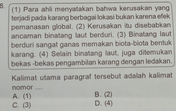 (1) Para ahli menyatakan bahwa kerusakan yang
terjadi pada karang berbagai lokasi bukan karena efek
pemanasan global. (2) Kerusakan itu disebabkan
ancaman binatang laut berduri. (3) Binatang laut
berduri sangat ganas memakan biota-biota bentuk
karang. (4) Selain binatang laut, juga ditemukan
bekas -bekas pengambilan karang dengan ledakan.
Kalimat utama paragraf tersebut adalah kalimat
nomor ....
A. (1)
B. (2)
C. (3)
D. (4)