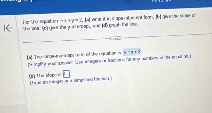 For the equation -x+y=2 , (a) write it in slope-intercept form, (b) give the slope of
the line, (c) give the y-intercept, and (d) graph the line.
(a) The slope-intercept form of the equation is y=x+2. 
(Simplify your answer. Use integers or fractions for any numbers in the equation.)
(b) The slope is
(Type an integer or a simplified fraction.)