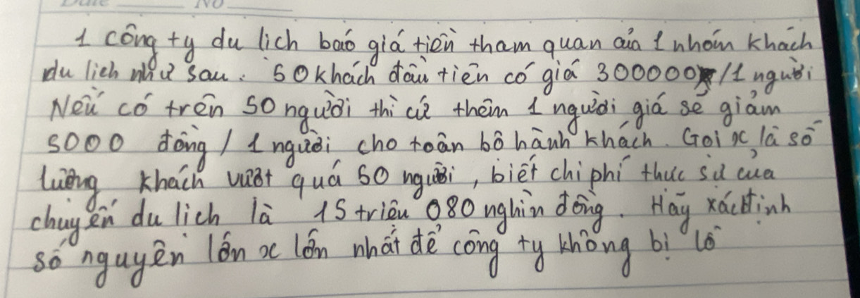 cóng ty du lich bao giá tiēn tham quan ain ?whom khach 
du lich a u sau. sokhach dāu tiēn có àiá 300000 /uguòi 
Nei cǒ tren sonquiài thice them I nquiòi giúse giam 
sooo dong / lnquèi cho toān bó hánh khach Goi xc la so 
luèng, Khach v quá so nguāi, biēfchiphí thu sǔ cua 
chag en du lich là 1S trièn 080 nghin dǒng. Hay xácdinh 
so ngugen lón xc lón what dè cōng ty thòng bìlè