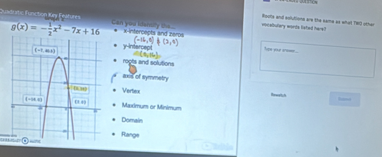 Quadratic Function Key Features Can you idently the...
Roots and solutions are the same as what TWO other
vocabulary words listed here?
g(x)=- 1/2 x^2-7x+16 x-intercepts and zeros
-16,0 (2, Type your snawer...
y-intercept
roots and solutions
axis of symmetry
Vertex Canme
Rewetch
Maximum or Minimum
Domain
Range