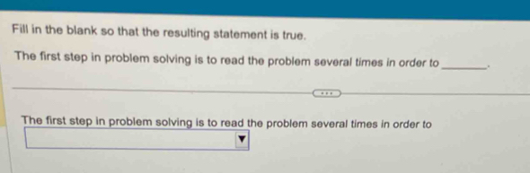 Fill in the blank so that the resulting statement is true. 
The first step in problem solving is to read the problem several times in order to_ .. 
The first step in problem solving is to read the problem several times in order to