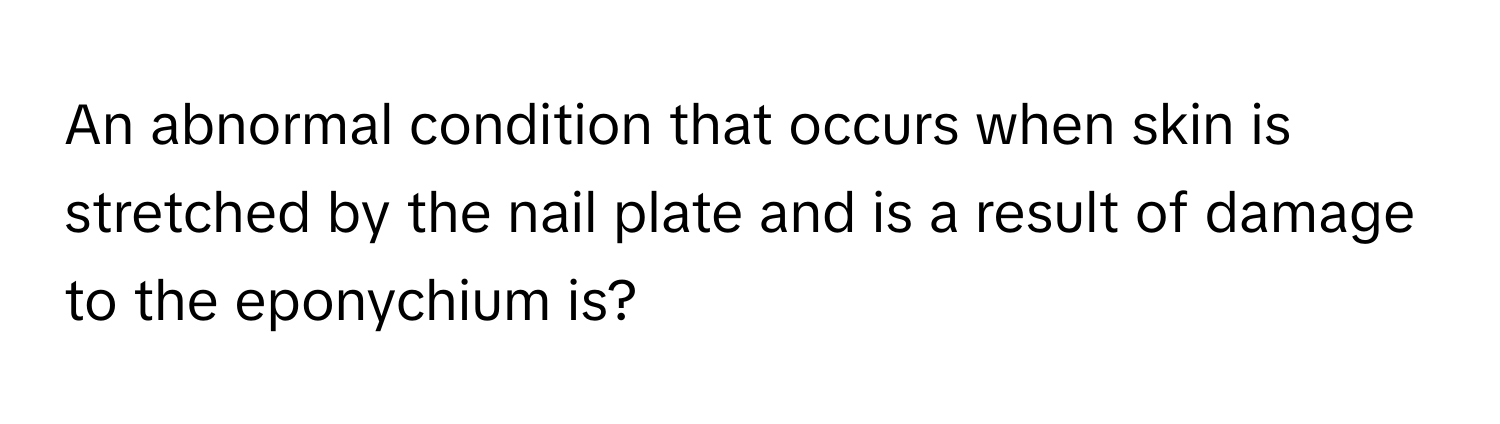 An abnormal condition that occurs when skin is stretched by the nail plate and is a result of damage to the eponychium is?