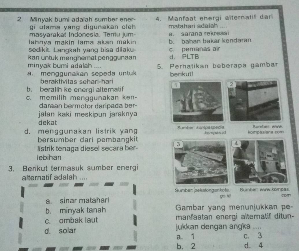 Minyak bumi adalah sumber ener- 4. Manfaat energi alternatif dari
gi utama yang digunakan oleh matahari adalah ...
masyarakat Indonesia. Tentu jum- a. sarana rekreasi
lahnya makin lama akan makin b. bahan bakar kendaran
sedikit. Langkah yang bisa dilaku- c. pemanas air
kan untuk menghemat penggunaan d. PLTB
minyak bumi adalah .... 5. Perhatikan beberapa gambar
a. menggunakan sepeda untuk berikut!
beraktivitas sehari-hari
b. beralih ke energi alternatif
c. memilih menggunakan ken-
daraan bermotor daripada ber-
jalan kaki meskipun jaraknya
dekat
Sumber: kompaspedia Sumber: www.
d. menggunakan listrik yang kompasiana.com
kompas id
bersumber dari pembangkit
listrik tenaga diesel secara ber-
lebihan
3. Berikut termasuk sumber energi
alternatif adalah ....
Sumber: pekalongankota. Sumber: www.kompas.
a. sinar matahari go.id
com
b. minyak tanah Gambar yang menunjukkan pe-
c. ombak laut manfaatan energi alternatif ditun-
d. solar jukkan dengan angka ....
a. 1 c. 3
b. 2 d. 4